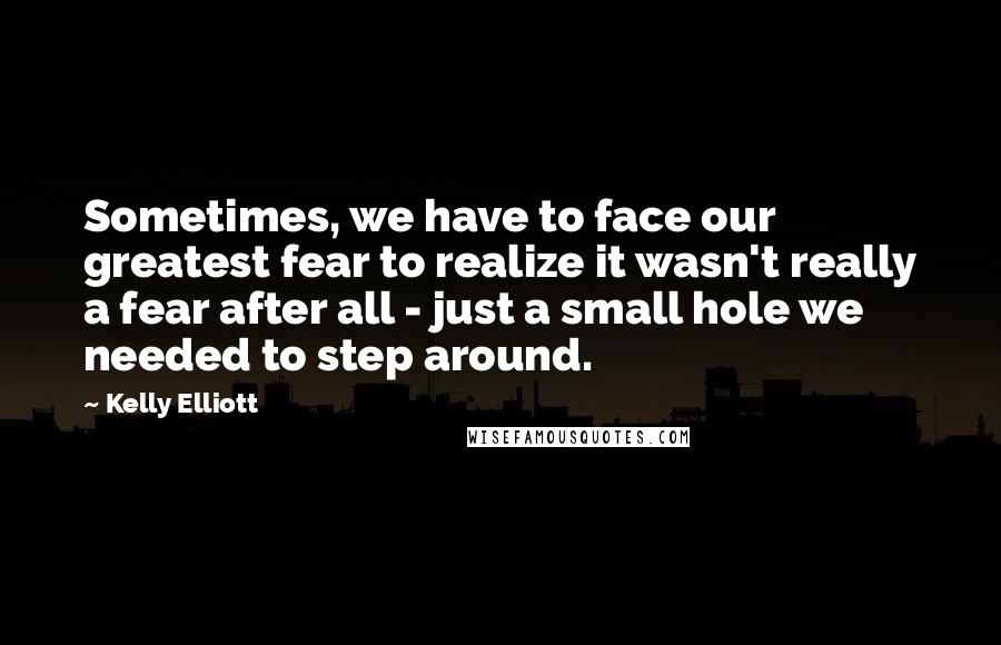 Kelly Elliott Quotes: Sometimes, we have to face our greatest fear to realize it wasn't really a fear after all - just a small hole we needed to step around.