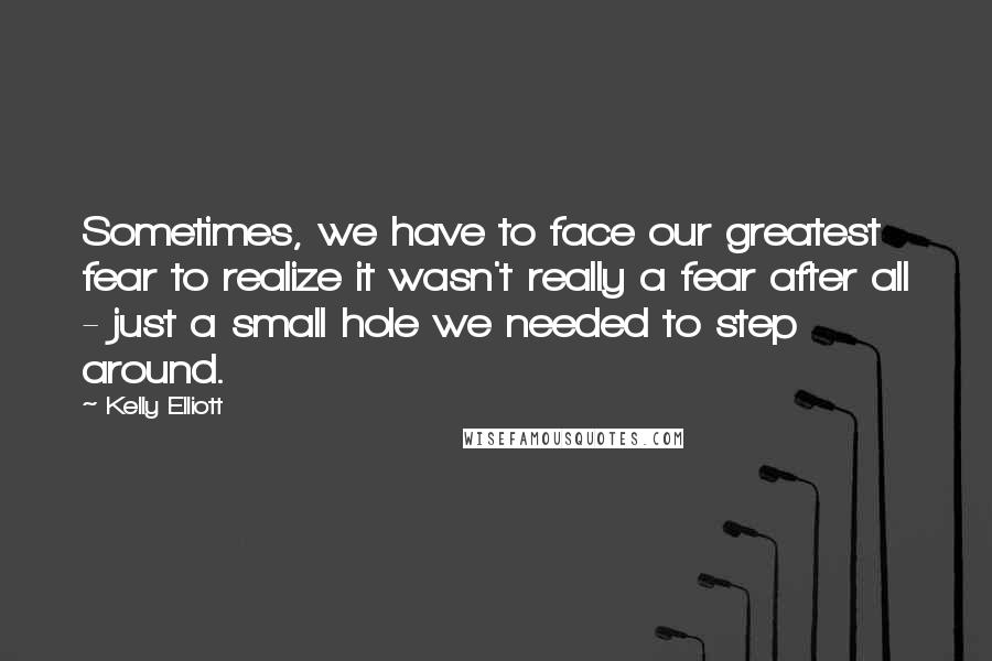 Kelly Elliott Quotes: Sometimes, we have to face our greatest fear to realize it wasn't really a fear after all - just a small hole we needed to step around.