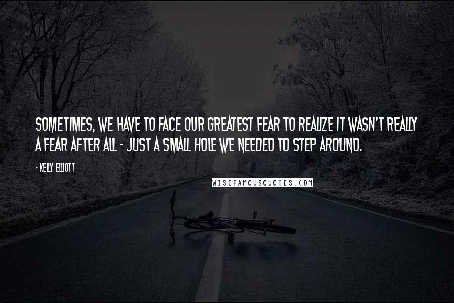 Kelly Elliott Quotes: Sometimes, we have to face our greatest fear to realize it wasn't really a fear after all - just a small hole we needed to step around.