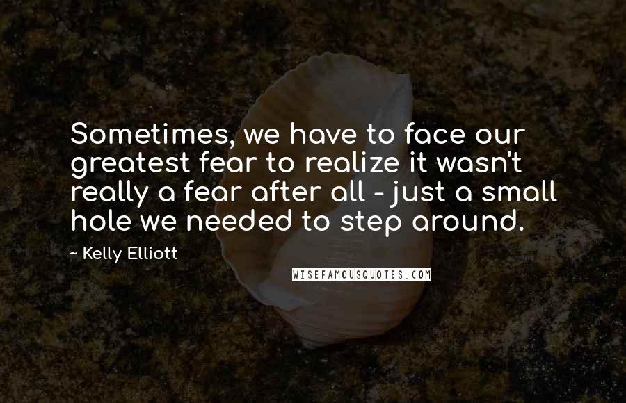 Kelly Elliott Quotes: Sometimes, we have to face our greatest fear to realize it wasn't really a fear after all - just a small hole we needed to step around.