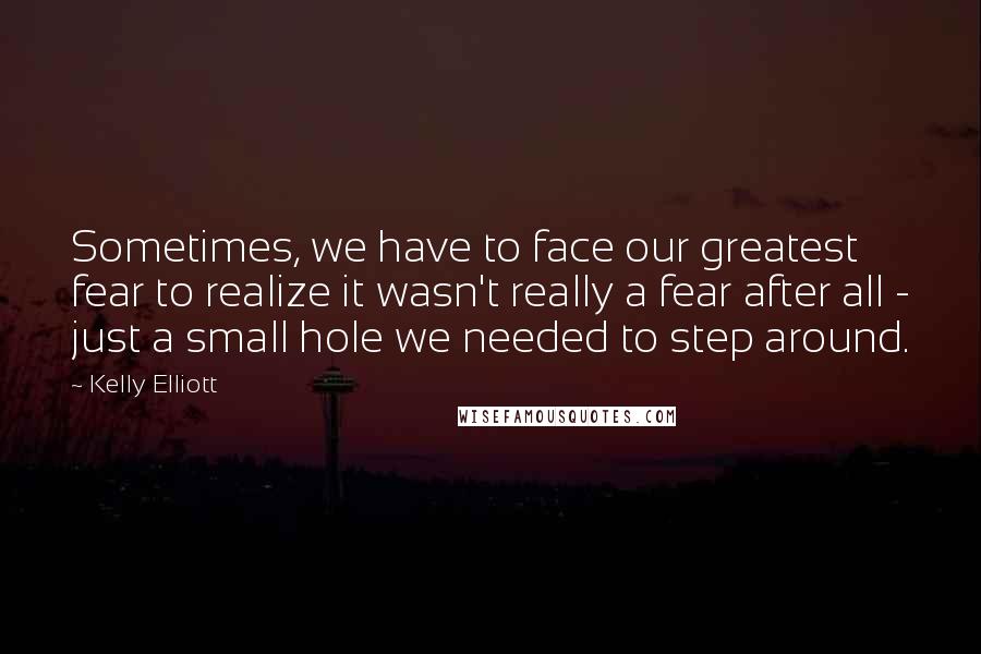 Kelly Elliott Quotes: Sometimes, we have to face our greatest fear to realize it wasn't really a fear after all - just a small hole we needed to step around.