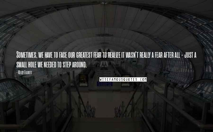 Kelly Elliott Quotes: Sometimes, we have to face our greatest fear to realize it wasn't really a fear after all - just a small hole we needed to step around.