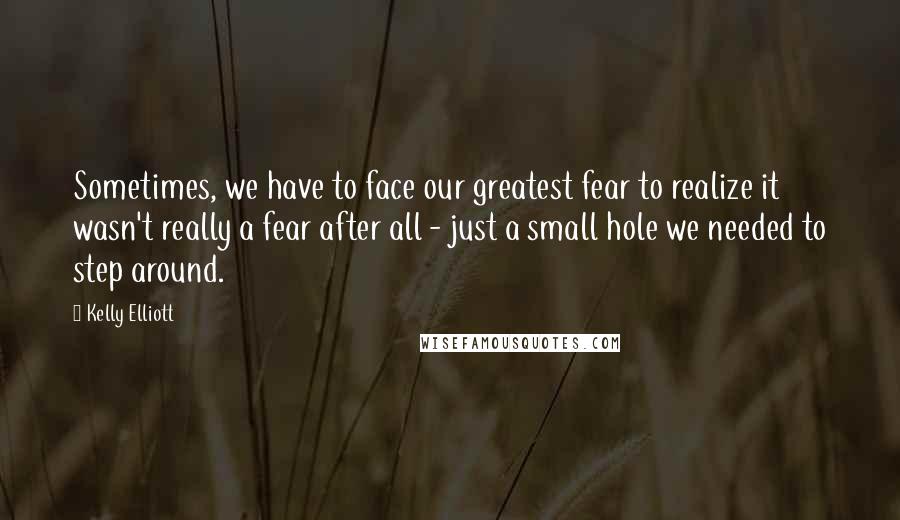 Kelly Elliott Quotes: Sometimes, we have to face our greatest fear to realize it wasn't really a fear after all - just a small hole we needed to step around.