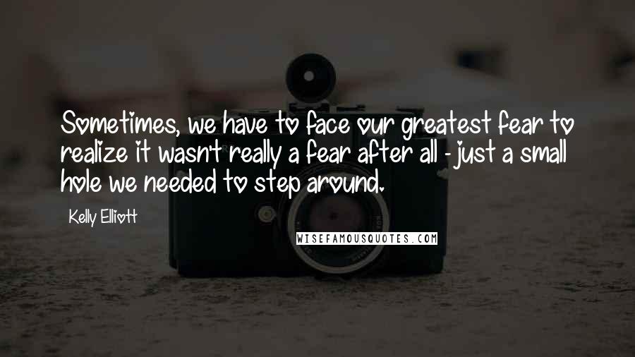 Kelly Elliott Quotes: Sometimes, we have to face our greatest fear to realize it wasn't really a fear after all - just a small hole we needed to step around.