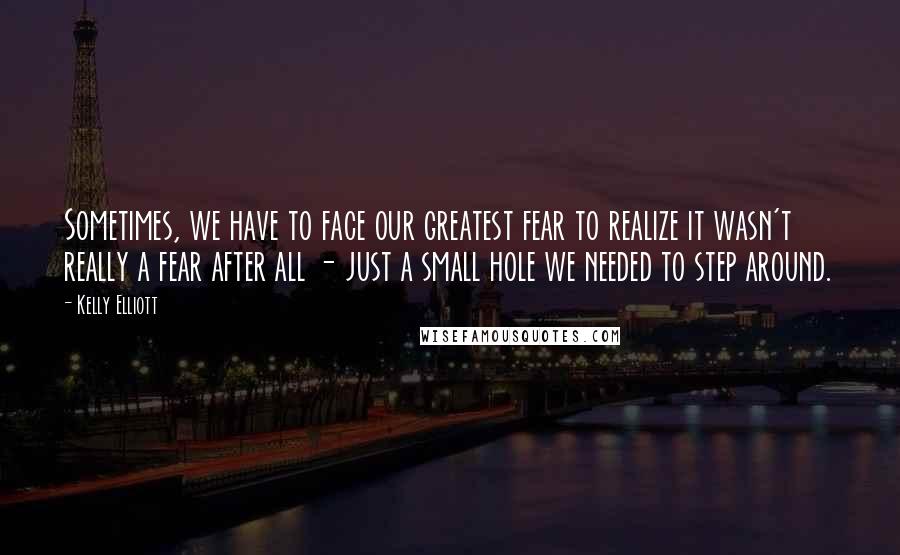 Kelly Elliott Quotes: Sometimes, we have to face our greatest fear to realize it wasn't really a fear after all - just a small hole we needed to step around.