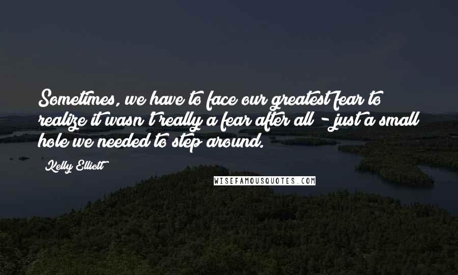 Kelly Elliott Quotes: Sometimes, we have to face our greatest fear to realize it wasn't really a fear after all - just a small hole we needed to step around.