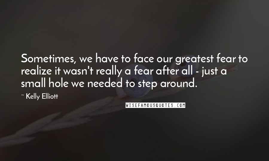 Kelly Elliott Quotes: Sometimes, we have to face our greatest fear to realize it wasn't really a fear after all - just a small hole we needed to step around.