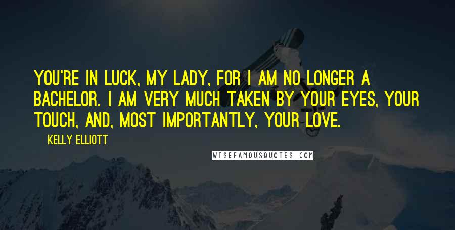 Kelly Elliott Quotes: You're in luck, my lady, for I am no longer a bachelor. I am very much taken by your eyes, your touch, and, most importantly, your love.