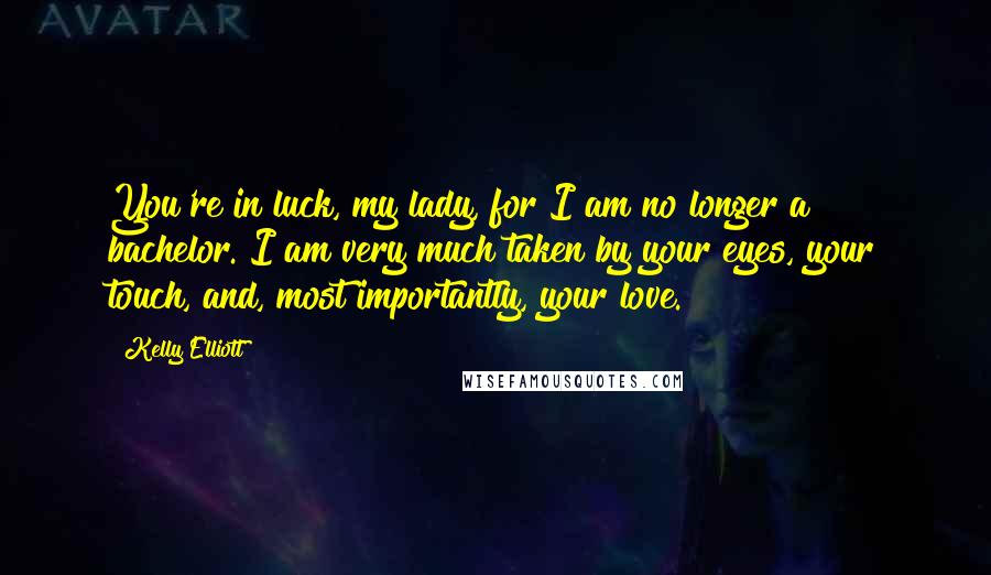 Kelly Elliott Quotes: You're in luck, my lady, for I am no longer a bachelor. I am very much taken by your eyes, your touch, and, most importantly, your love.