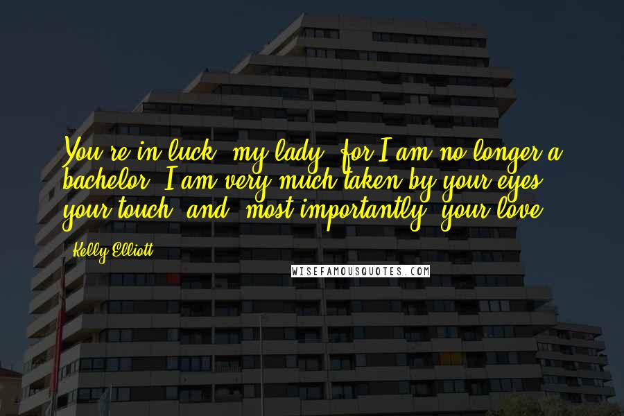 Kelly Elliott Quotes: You're in luck, my lady, for I am no longer a bachelor. I am very much taken by your eyes, your touch, and, most importantly, your love.
