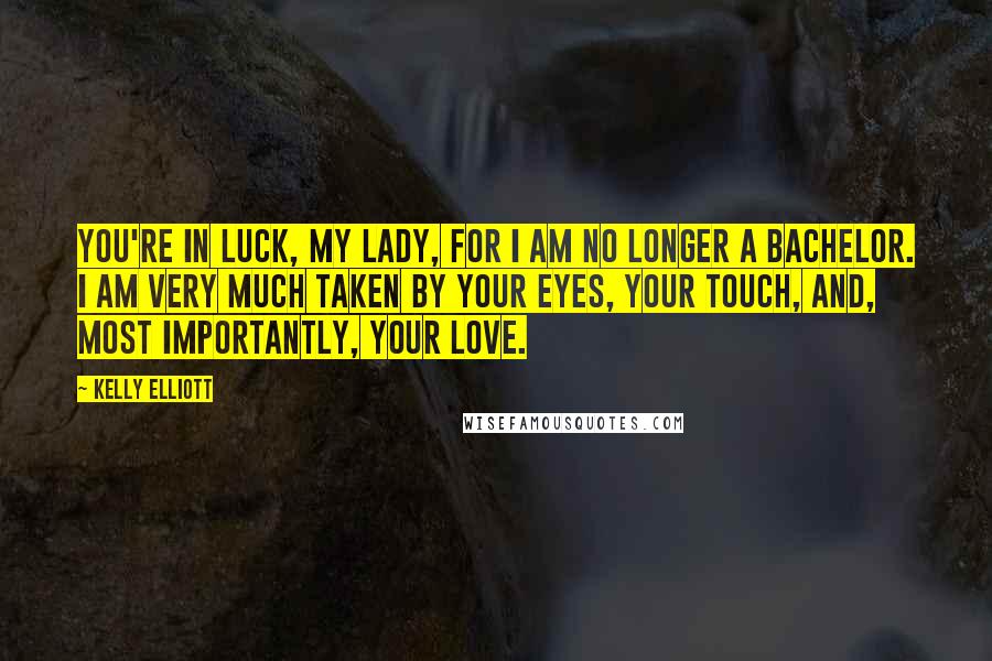 Kelly Elliott Quotes: You're in luck, my lady, for I am no longer a bachelor. I am very much taken by your eyes, your touch, and, most importantly, your love.