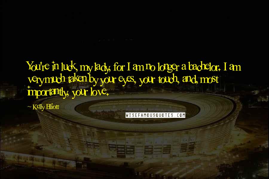 Kelly Elliott Quotes: You're in luck, my lady, for I am no longer a bachelor. I am very much taken by your eyes, your touch, and, most importantly, your love.