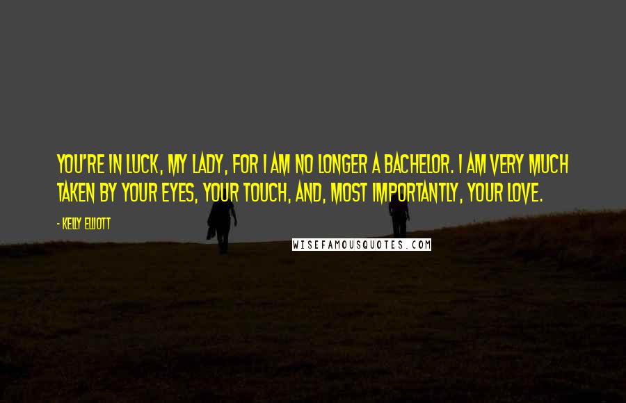 Kelly Elliott Quotes: You're in luck, my lady, for I am no longer a bachelor. I am very much taken by your eyes, your touch, and, most importantly, your love.