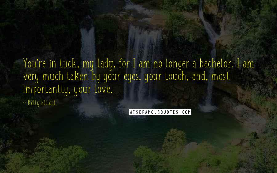 Kelly Elliott Quotes: You're in luck, my lady, for I am no longer a bachelor. I am very much taken by your eyes, your touch, and, most importantly, your love.