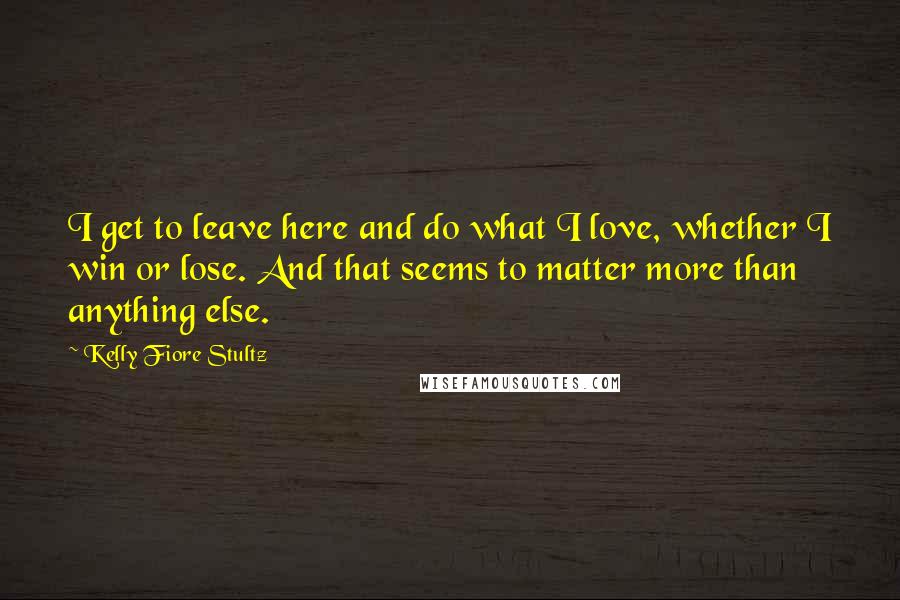 Kelly Fiore Stultz Quotes: I get to leave here and do what I love, whether I win or lose. And that seems to matter more than anything else.