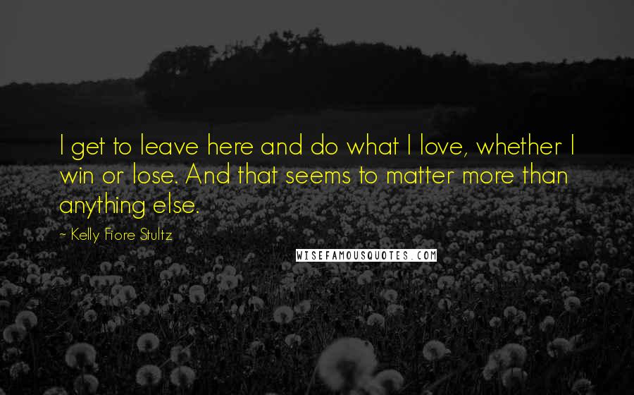 Kelly Fiore Stultz Quotes: I get to leave here and do what I love, whether I win or lose. And that seems to matter more than anything else.