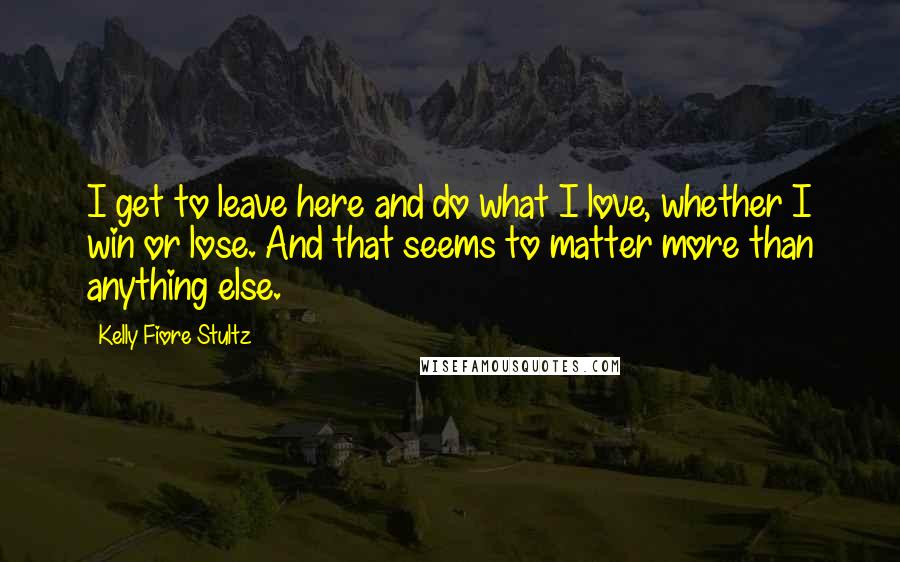 Kelly Fiore Stultz Quotes: I get to leave here and do what I love, whether I win or lose. And that seems to matter more than anything else.