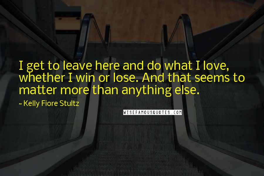 Kelly Fiore Stultz Quotes: I get to leave here and do what I love, whether I win or lose. And that seems to matter more than anything else.