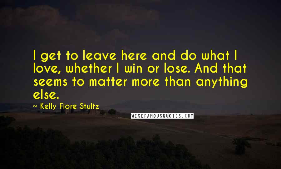 Kelly Fiore Stultz Quotes: I get to leave here and do what I love, whether I win or lose. And that seems to matter more than anything else.