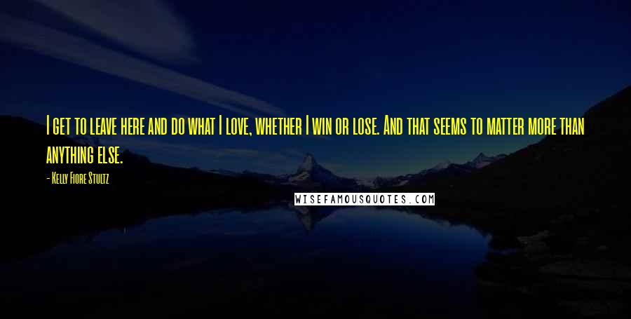 Kelly Fiore Stultz Quotes: I get to leave here and do what I love, whether I win or lose. And that seems to matter more than anything else.