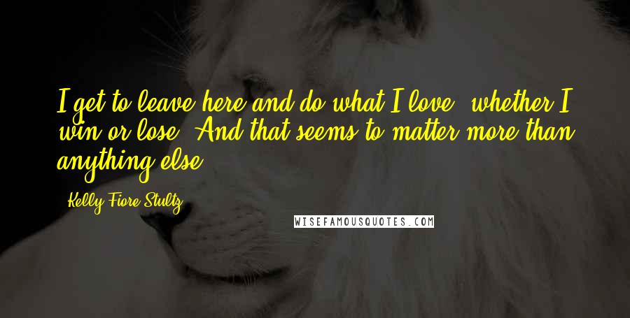 Kelly Fiore Stultz Quotes: I get to leave here and do what I love, whether I win or lose. And that seems to matter more than anything else.