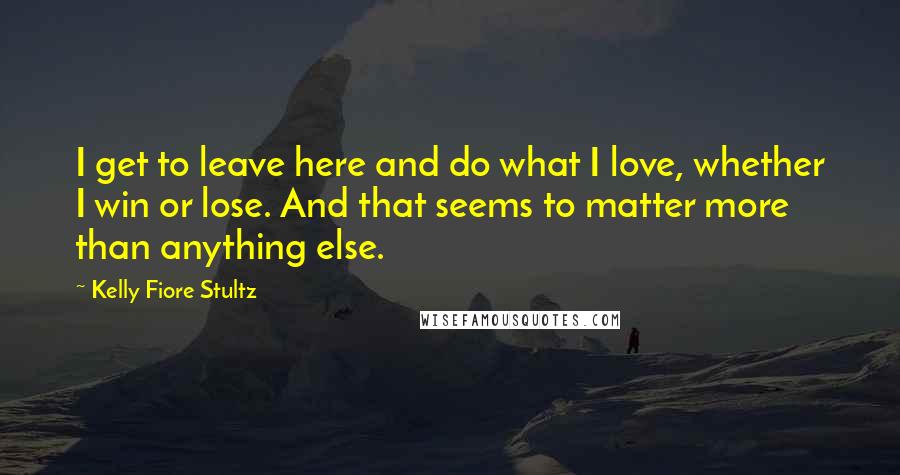 Kelly Fiore Stultz Quotes: I get to leave here and do what I love, whether I win or lose. And that seems to matter more than anything else.