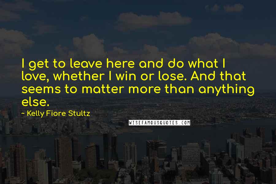 Kelly Fiore Stultz Quotes: I get to leave here and do what I love, whether I win or lose. And that seems to matter more than anything else.