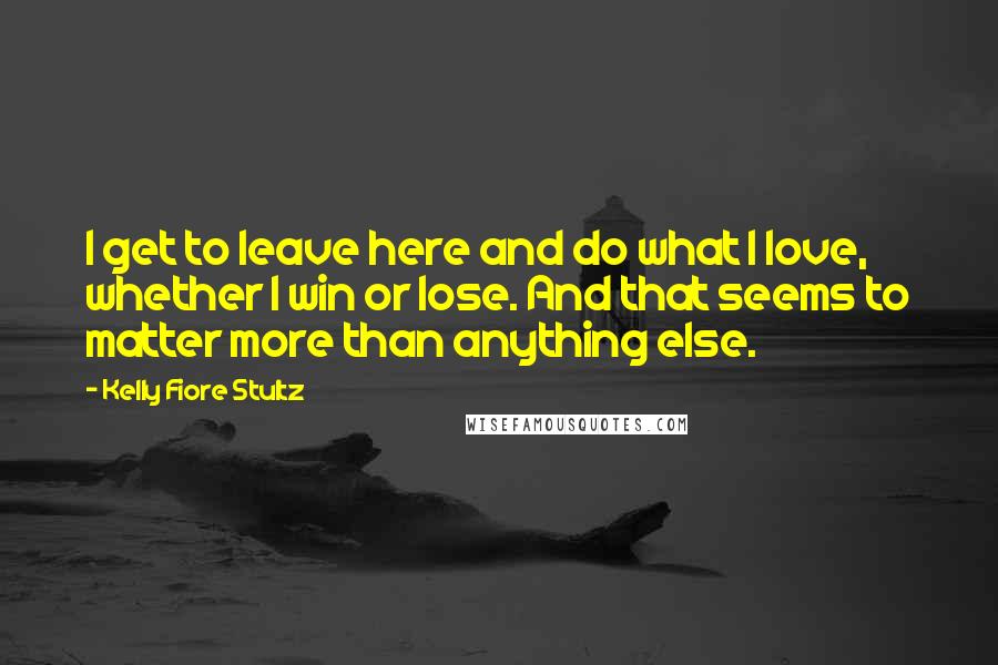 Kelly Fiore Stultz Quotes: I get to leave here and do what I love, whether I win or lose. And that seems to matter more than anything else.