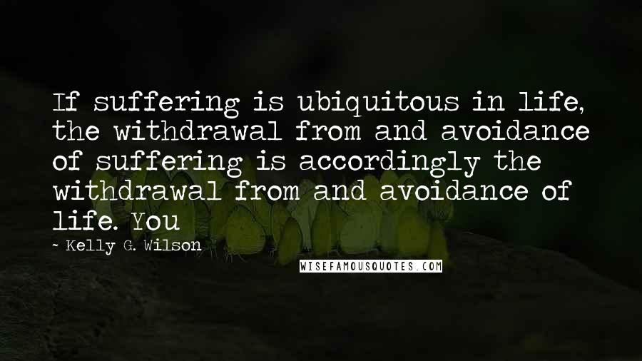 Kelly G. Wilson Quotes: If suffering is ubiquitous in life, the withdrawal from and avoidance of suffering is accordingly the withdrawal from and avoidance of life. You