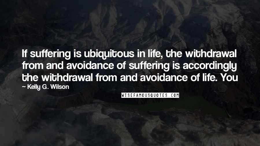 Kelly G. Wilson Quotes: If suffering is ubiquitous in life, the withdrawal from and avoidance of suffering is accordingly the withdrawal from and avoidance of life. You