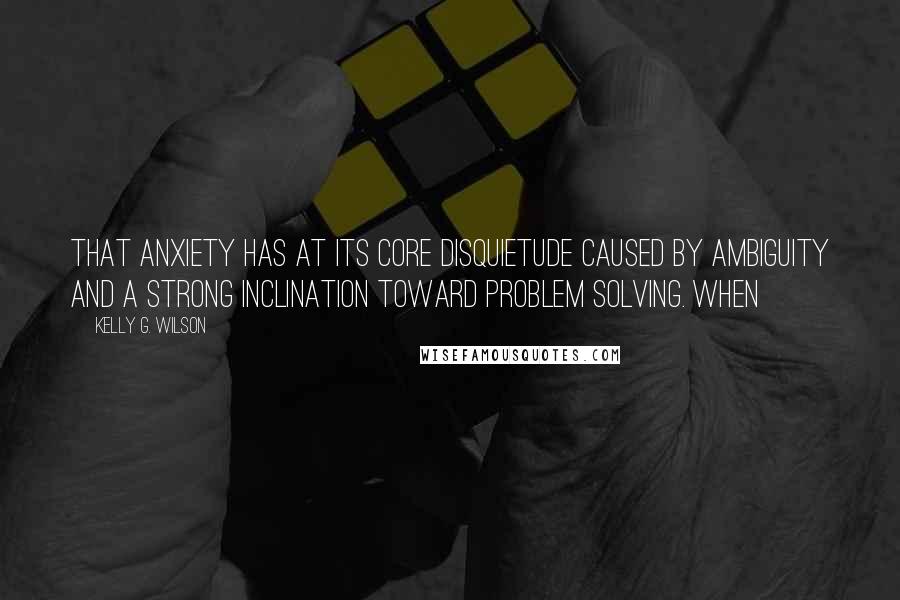 Kelly G. Wilson Quotes: that anxiety has at its core disquietude caused by ambiguity and a strong inclination toward problem solving. When