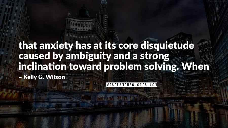 Kelly G. Wilson Quotes: that anxiety has at its core disquietude caused by ambiguity and a strong inclination toward problem solving. When