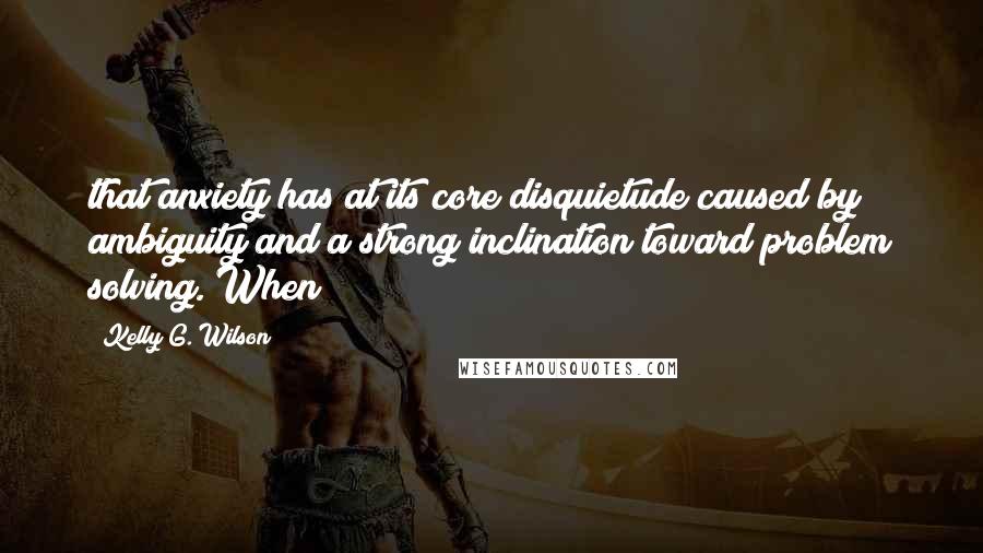 Kelly G. Wilson Quotes: that anxiety has at its core disquietude caused by ambiguity and a strong inclination toward problem solving. When