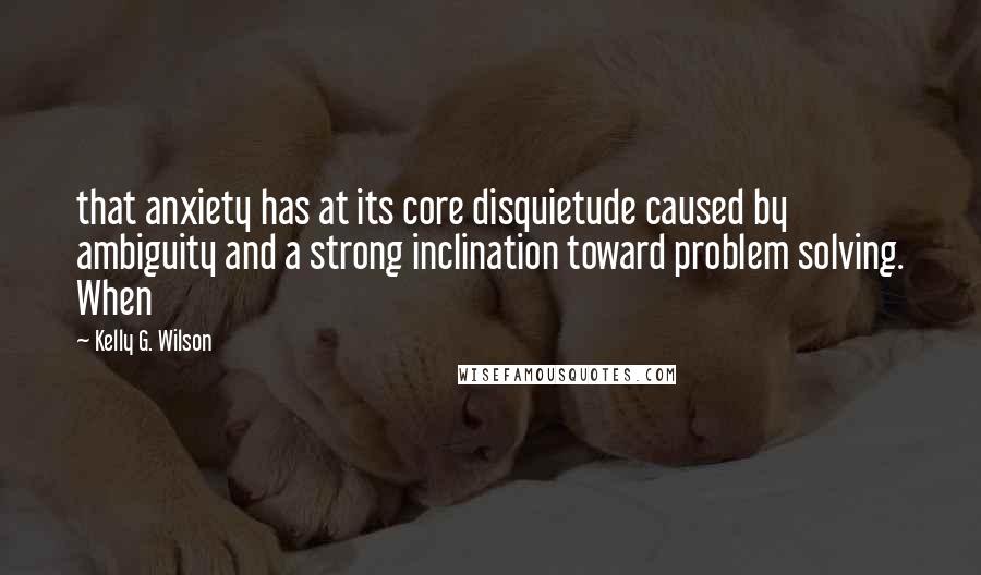 Kelly G. Wilson Quotes: that anxiety has at its core disquietude caused by ambiguity and a strong inclination toward problem solving. When