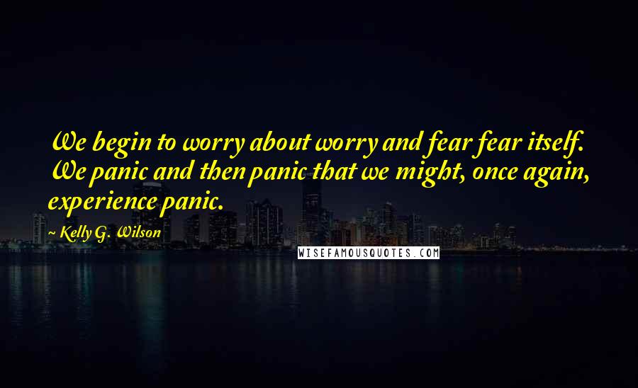 Kelly G. Wilson Quotes: We begin to worry about worry and fear fear itself. We panic and then panic that we might, once again, experience panic.