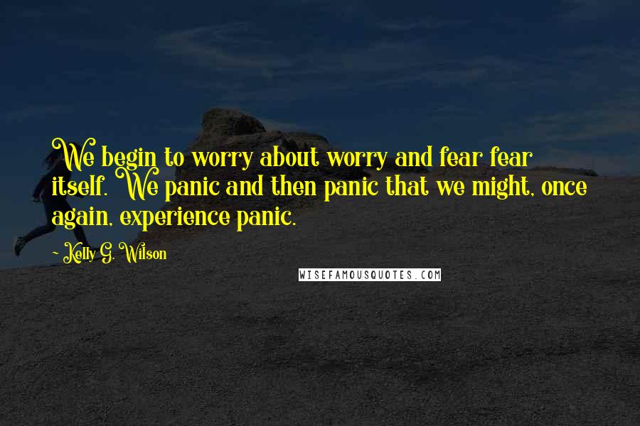 Kelly G. Wilson Quotes: We begin to worry about worry and fear fear itself. We panic and then panic that we might, once again, experience panic.