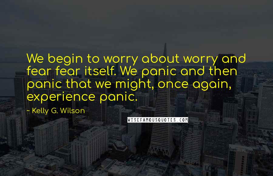 Kelly G. Wilson Quotes: We begin to worry about worry and fear fear itself. We panic and then panic that we might, once again, experience panic.