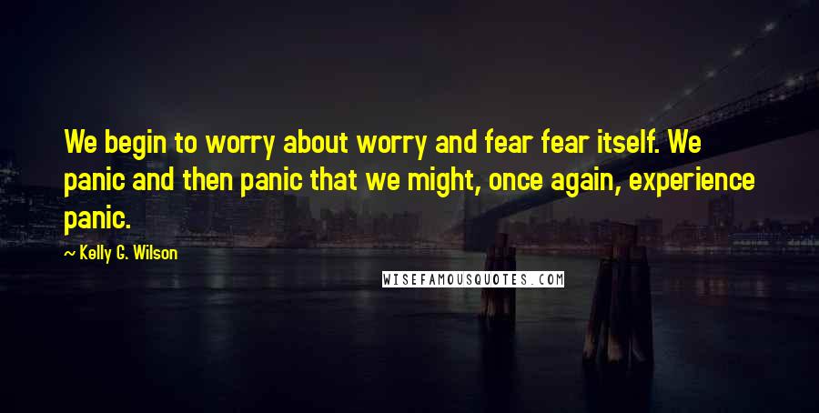 Kelly G. Wilson Quotes: We begin to worry about worry and fear fear itself. We panic and then panic that we might, once again, experience panic.