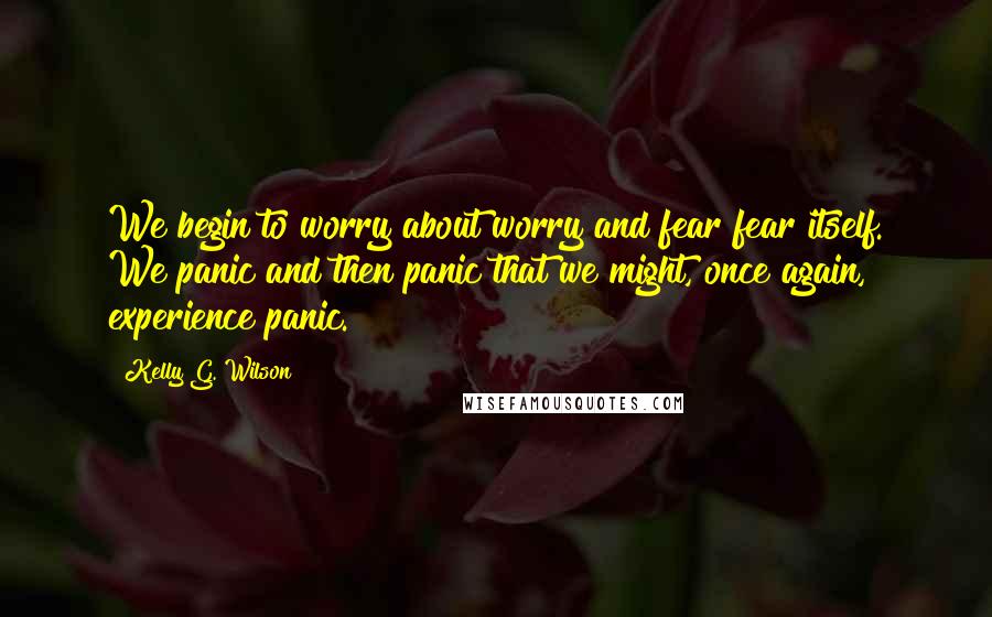 Kelly G. Wilson Quotes: We begin to worry about worry and fear fear itself. We panic and then panic that we might, once again, experience panic.