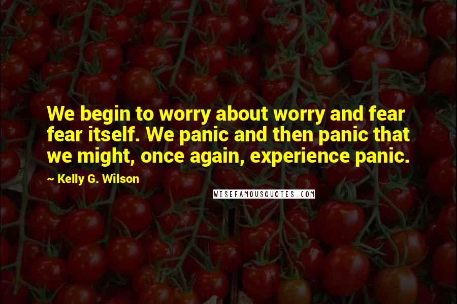 Kelly G. Wilson Quotes: We begin to worry about worry and fear fear itself. We panic and then panic that we might, once again, experience panic.