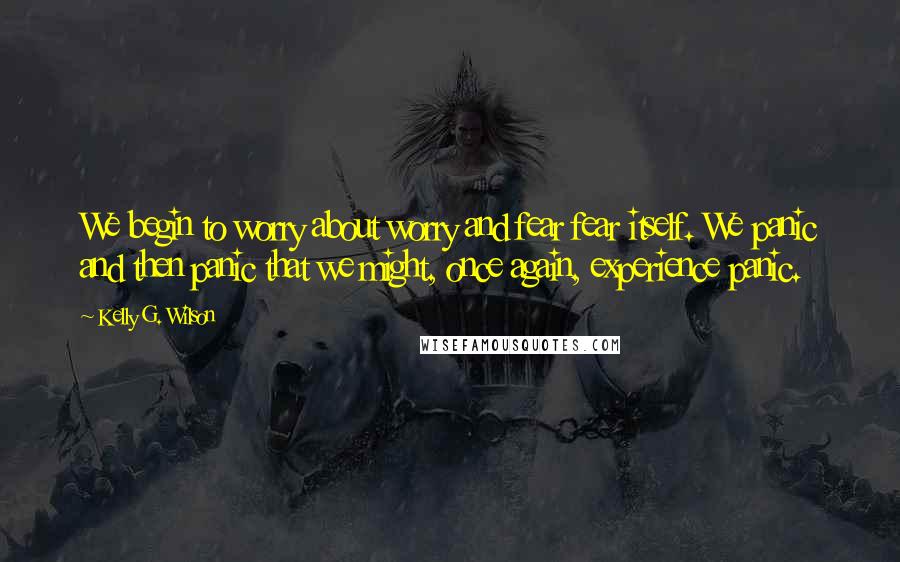 Kelly G. Wilson Quotes: We begin to worry about worry and fear fear itself. We panic and then panic that we might, once again, experience panic.