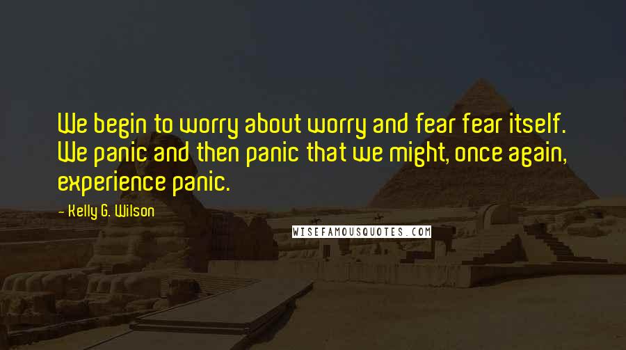 Kelly G. Wilson Quotes: We begin to worry about worry and fear fear itself. We panic and then panic that we might, once again, experience panic.