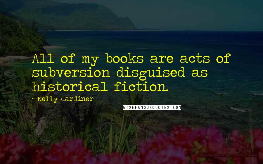 Kelly Gardiner Quotes: All of my books are acts of subversion disguised as historical fiction.