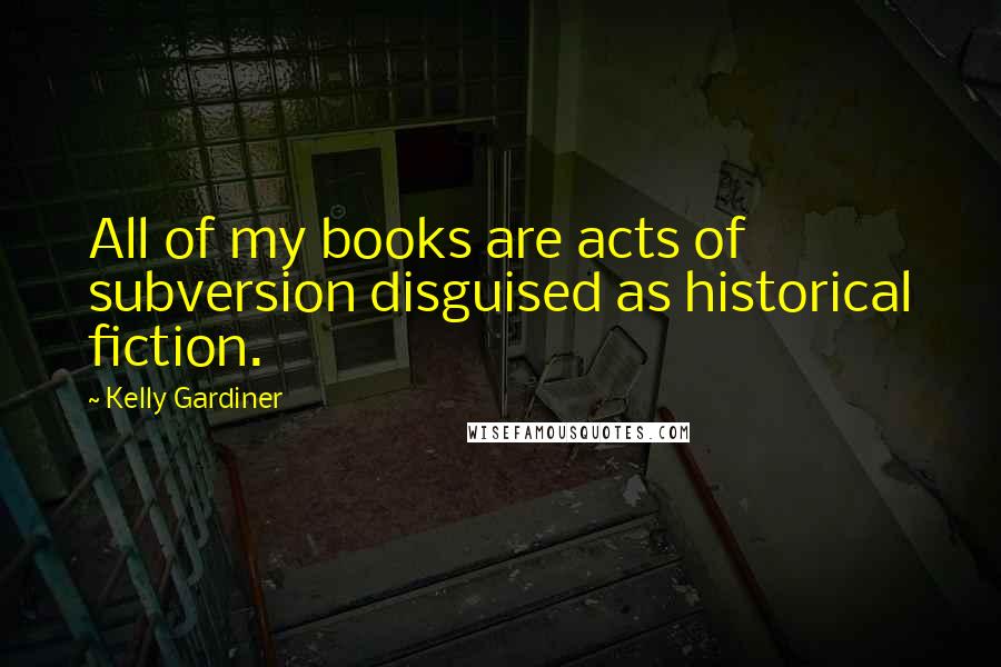 Kelly Gardiner Quotes: All of my books are acts of subversion disguised as historical fiction.