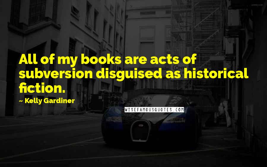 Kelly Gardiner Quotes: All of my books are acts of subversion disguised as historical fiction.