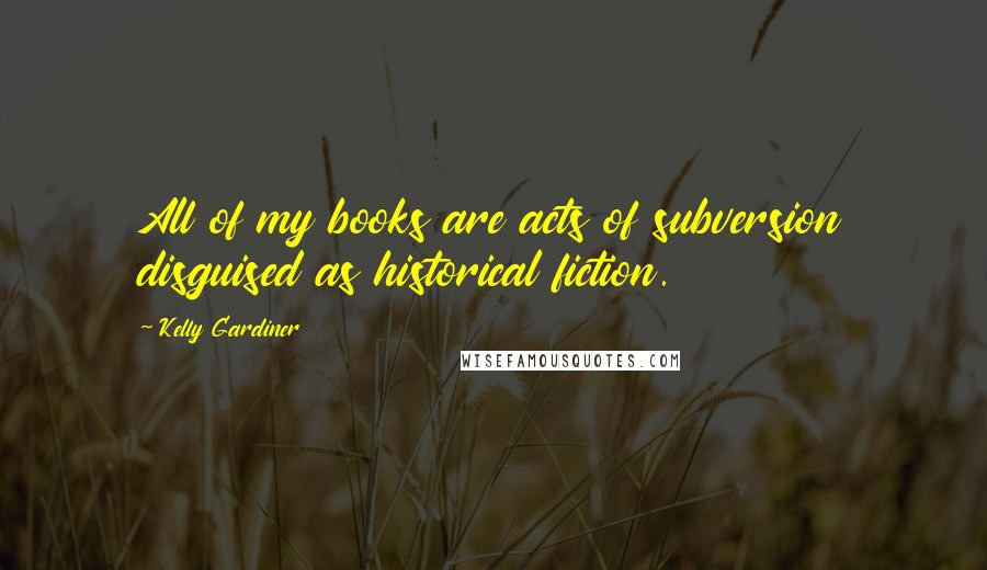 Kelly Gardiner Quotes: All of my books are acts of subversion disguised as historical fiction.