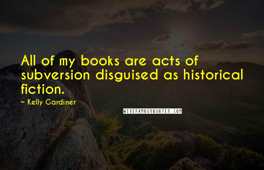 Kelly Gardiner Quotes: All of my books are acts of subversion disguised as historical fiction.