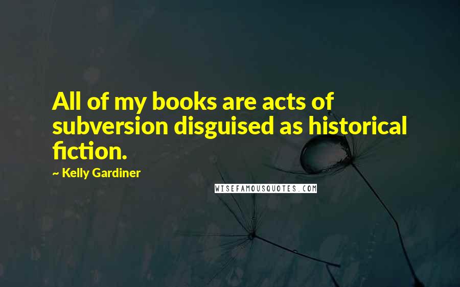 Kelly Gardiner Quotes: All of my books are acts of subversion disguised as historical fiction.