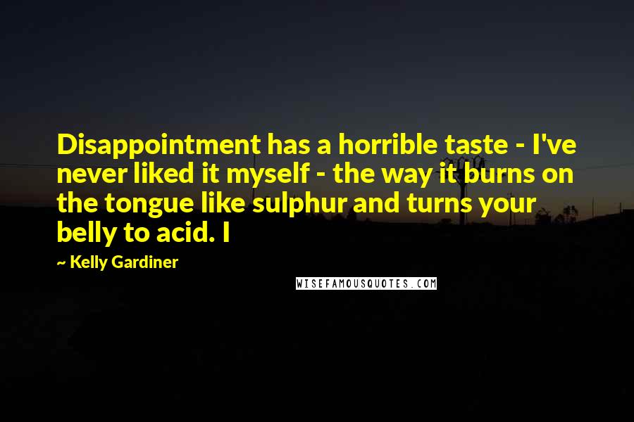 Kelly Gardiner Quotes: Disappointment has a horrible taste - I've never liked it myself - the way it burns on the tongue like sulphur and turns your belly to acid. I