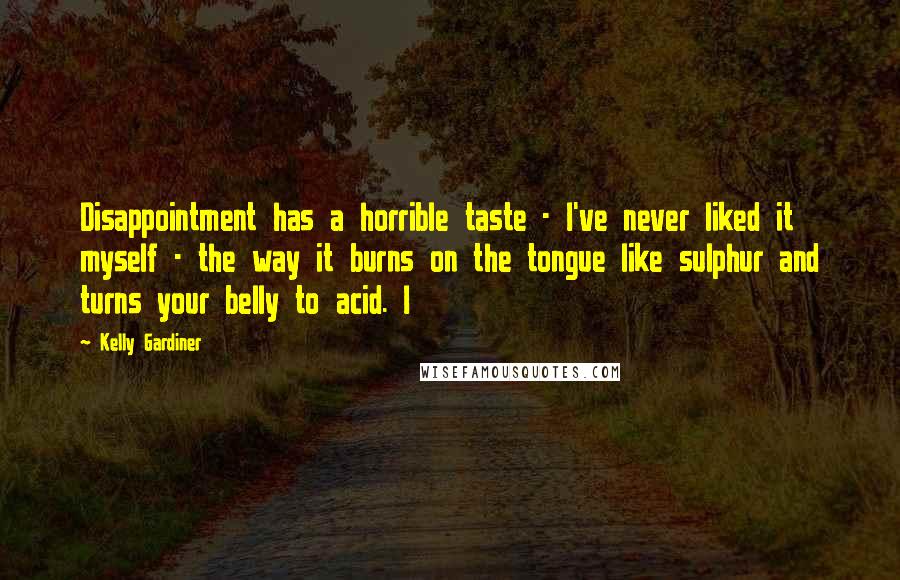Kelly Gardiner Quotes: Disappointment has a horrible taste - I've never liked it myself - the way it burns on the tongue like sulphur and turns your belly to acid. I